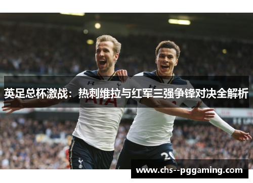 英足总杯激战:热刺维拉与红军三强争锋对决全解析 英足总杯激战:热刺维拉与红军三强争锋对决全解析