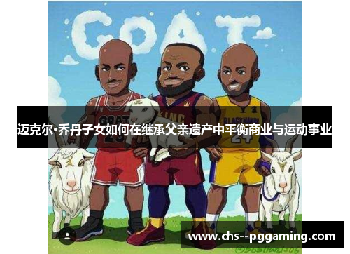 迈克尔·乔丹子女如何在继承父亲遗产中平衡商业与运动事业