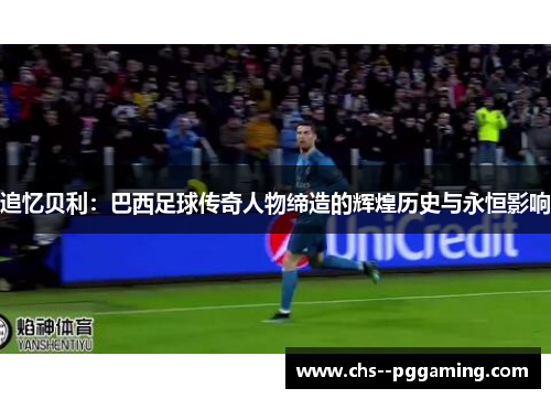 追忆贝利：巴西足球传奇人物缔造的辉煌历史与永恒影响