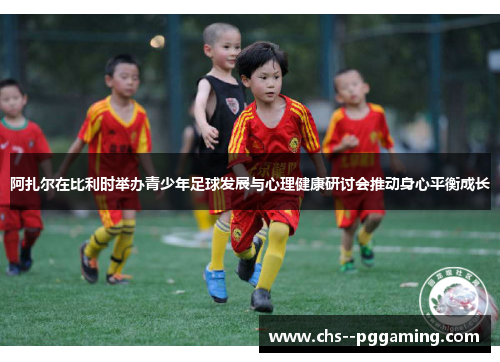 阿扎尔在比利时举办青少年足球发展与心理健康研讨会推动身心平衡成长