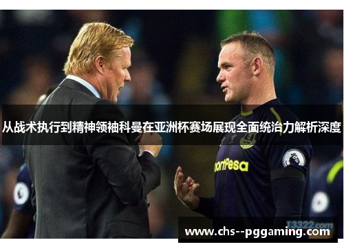 从战术执行到精神领袖科曼在亚洲杯赛场展现全面统治力解析深度 从战术执行到精神领袖科曼在亚洲杯赛场展现全面统治力解析深度